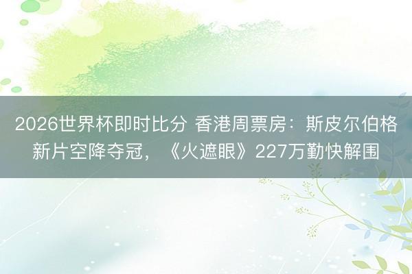 2026世界杯即时比分 香港周票房：斯皮尔伯格新片空降夺冠，《火遮眼》227万勤快解围