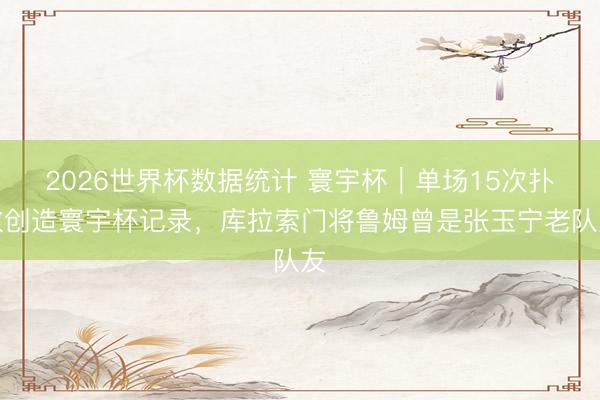 2026世界杯数据统计 寰宇杯|单场15次扑救创造寰宇杯记录,库拉索门将鲁姆曾是张玉宁老队友