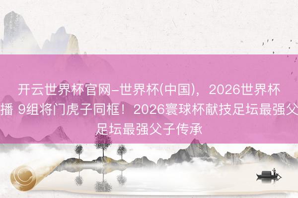 开云世界杯官网-世界杯(中国),2026世界杯文字直播 9组将门虎子同框!2026寰球杯献技足坛最强父子传承